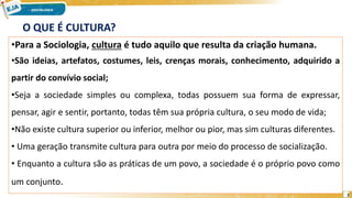 2
O QUE É CULTURA?
•Para a Sociologia, cultura é tudo aquilo que resulta da criação humana.
•São ideias, artefatos, costumes, leis, crenças morais, conhecimento, adquirido a
partir do convívio social;
•Seja a sociedade simples ou complexa, todas possuem sua forma de expressar,
pensar, agir e sentir, portanto, todas têm sua própria cultura, o seu modo de vida;
•Não existe cultura superior ou inferior, melhor ou pior, mas sim culturas diferentes.
• Uma geração transmite cultura para outra por meio do processo de socialização.
• Enquanto a cultura são as práticas de um povo, a sociedade é o próprio povo como
um conjunto.
 