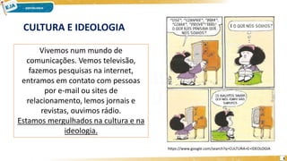 3
CULTURA E IDEOLOGIA
Vivemos num mundo de
comunicações. Vemos televisão,
fazemos pesquisas na internet,
entramos em contato com pessoas
por e-mail ou sites de
relacionamento, lemos jornais e
revistas, ouvimos rádio.
Estamos mergulhados na cultura e na
ideologia.
https://www.google.com/search?q=CULTURA+E+IDEOLOGIA
 