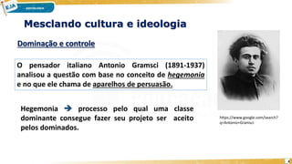 4
Mesclando cultura e ideologia
Dominação e controle
O pensador italiano Antonio Gramsci (1891-1937)
analisou a questão com base no conceito de hegemonia
e no que ele chama de aparelhos de persuasão.
https://www.google.com/search?
q=Antonio+Gramsci
Hegemonia  processo pelo qual uma classe
dominante consegue fazer seu projeto ser aceito
pelos dominados.
 
