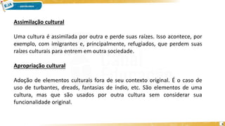6
Assimilação cultural
Uma cultura é assimilada por outra e perde suas raízes. Isso acontece, por
exemplo, com imigrantes e, principalmente, refugiados, que perdem suas
raízes culturais para entrem em outra sociedade.
Apropriação cultural
Adoção de elementos culturais fora de seu contexto original. É o caso de
uso de turbantes, dreads, fantasias de índio, etc. São elementos de uma
cultura, mas que são usados por outra cultura sem considerar sua
funcionalidade original.
 