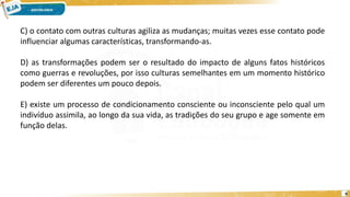 9
C) o contato com outras culturas agiliza as mudanças; muitas vezes esse contato pode
influenciar algumas características, transformando-as.
D) as transformações podem ser o resultado do impacto de alguns fatos históricos
como guerras e revoluções, por isso culturas semelhantes em um momento histórico
podem ser diferentes um pouco depois.
E) existe um processo de condicionamento consciente ou inconsciente pelo qual um
indivíduo assimila, ao longo da sua vida, as tradições do seu grupo e age somente em
função delas.
 
