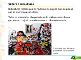 Cultura e subculturas
Subculturas representam as “culturas” de grupos mais pequenos
que se inserem na sociedade.
Todas as sociedades são portadoras de múltiplas subculturas
que, no seu conjunto, coexistem com a cultura dominante.
O fado vadio é um dos traços
que tipificam a subcultura de
Lisboa.
 