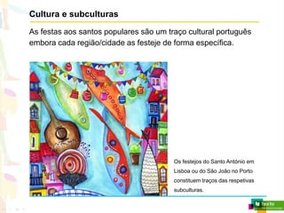 Cultura e subculturas
As festas aos santos populares são um traço cultural português
embora cada região/cidade as festeje de forma específica.
Os festejos do Santo António em
Lisboa ou do São João no Porto
constituem traços das respetivas
subculturas.
 