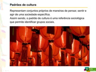 Padrões de cultura
Representam conjuntos próprios de maneiras de pensar, sentir e
agir de uma sociedade específica.
Assim sendo, o padrão de cultura é uma referência sociológica
que permite identificar grupos sociais.
 