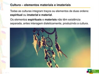 Cultura – elementos materiais e imateriais
Todas as culturas integram traços ou elementos de duas ordens:
espiritual ou imaterial e material.
Os elementos espirituais e materiais não têm existência
separada, antes interagem dialeticamente, produzindo a cultura.
 