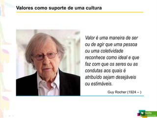 Valores como suporte de uma cultura
Valor é uma maneira de ser
ou de agir que uma pessoa
ou uma coletividade
reconhece como ideal e que
faz com que os seres ou as
condutas aos quais é
atribuído sejam desejáveis
ou estimáveis.
Guy Rocher (1924 – )
 