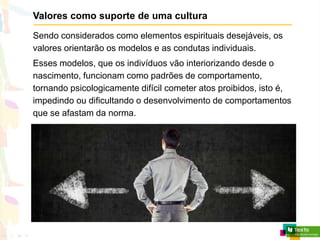 Valores como suporte de uma cultura
Sendo considerados como elementos espirituais desejáveis, os
valores orientarão os modelos e as condutas individuais.
Esses modelos, que os indivíduos vão interiorizando desde o
nascimento, funcionam como padrões de comportamento,
tornando psicologicamente difícil cometer atos proibidos, isto é,
impedindo ou dificultando o desenvolvimento de comportamentos
que se afastam da norma.
 