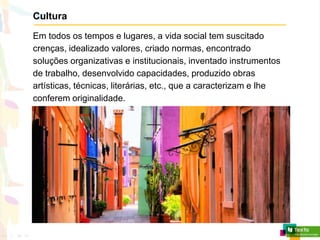 Cultura
Em todos os tempos e lugares, a vida social tem suscitado
crenças, idealizado valores, criado normas, encontrado
soluções organizativas e institucionais, inventado instrumentos
de trabalho, desenvolvido capacidades, produzido obras
artísticas, técnicas, literárias, etc., que a caracterizam e lhe
conferem originalidade.
 