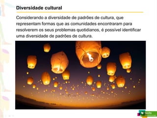 Diversidade cultural
Considerando a diversidade de padrões de cultura, que
representam formas que as comunidades encontraram para
resolverem os seus problemas quotidianos, é possível identificar
uma diversidade de padrões de cultura.
 