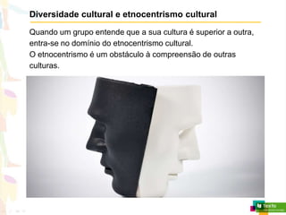 Diversidade cultural e etnocentrismo cultural
Quando um grupo entende que a sua cultura é superior a outra,
entra-se no domínio do etnocentrismo cultural.
O etnocentrismo é um obstáculo à compreensão de outras
culturas.
 