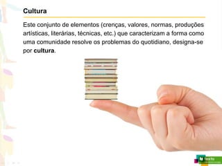Cultura
Este conjunto de elementos (crenças, valores, normas, produções
artísticas, literárias, técnicas, etc.) que caracterizam a forma como
uma comunidade resolve os problemas do quotidiano, designa-se
por cultura.
 