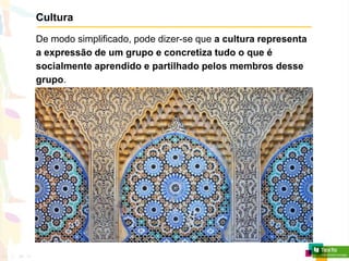 Cultura
De modo simplificado, pode dizer-se que a cultura representa
a expressão de um grupo e concretiza tudo o que é
socialmente aprendido e partilhado pelos membros desse
grupo.
 