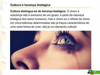 Cultura e herança biológica
Cultura distingue-se de herança biológica. O choro à
nascença não é exclusivo de um grupo, é parte da natureza
biológica dos seres humanos; mas o choro ou o refrear do choro
em circunstâncias determinadas são já traços característicos de
uma certa forma de viver, são já um elemento cultural.
 