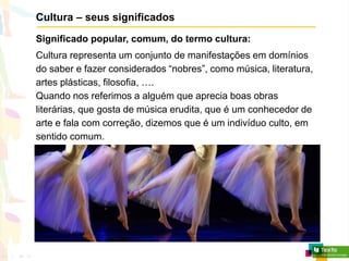Cultura – seus significados
Significado popular, comum, do termo cultura:
Cultura representa um conjunto de manifestações em domínios
do saber e fazer considerados “nobres”, como música, literatura,
artes plásticas, filosofia, ….
Quando nos referimos a alguém que aprecia boas obras
literárias, que gosta de música erudita, que é um conhecedor de
arte e fala com correção, dizemos que é um indivíduo culto, em
sentido comum.
 