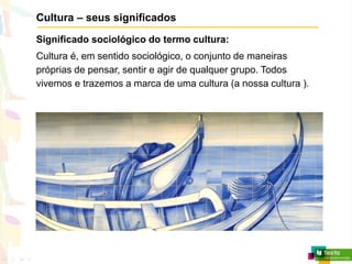Cultura – seus significados
Significado sociológico do termo cultura:
Cultura é, em sentido sociológico, o conjunto de maneiras
próprias de pensar, sentir e agir de qualquer grupo. Todos
vivemos e trazemos a marca de uma cultura (a nossa cultura ).
 