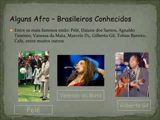 ⚫ Entre os mais famosos estão: Pelé, Daiane dos Santos, Agnaldo
Timóteo, Vanessa da Mata, Marcelo D2, Gilberto Gil, Tobias Barreto,
Cafu, entre muitos outros
Alguns Afro – Brasileiros Conhecidos
Pelé
Vanessa da Mata
Gilberto Gil
 