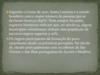⚫Segundo o Censo de 2010, Santa Catarina é o estado
brasileiro com o maior número de pessoas que se
declaram brancas (84%). Nem sempre foi assim,
registros históricos indicam que, no século 19, alguns
municípios catarinenses tinham uma população de
escravos negros superior a 20%.
⚫Os negros participaram da formação do povo
catarinense desde os primeiros povoados. No século
18, vieram principalmente com os colonos de São
Vicente e das ilhas portuguesas de Açores e Madeira.
 
