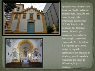 Igreja de Nossa Senhora do
Rosário e São Benedito em
Florianópolis, fundada em
cerca de 1750 pela
Irmandade Beneficente
N. S. do Rosário e São
Benedito dos Homens
Pretos, formada por
escravos e negros livres.
Esse templo barroco foi
construído de 1787 a 1830.
É a segunda igreja mais
antiga da capital
catarinense. Em meados do
século 19, essa Irmandade
mantinha um curso de
alfabetização para
escravos.
 