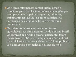 ⚫Os negros catarinenses contribuíram, desde o
princípio, para a evolução econômica da região, por
exemplo, como tropeiros, vaqueiros, mineiros,
trabalharam na lavoura, na pesca da baleia, na
construção de estradas de ferro e em afazeres
domésticos.
⚫Os imigrantes europeus receberam terras
agricultáveis para iniciarem uma vida nova no Brasil.
Os escravos de origem africana, entretanto, foram
libertados em 1888, sem qualquer assistência oficial
para iniciarem suas novas vidas. Isso foi um problema
social na época, com reflexos nos dias de hoje.
 