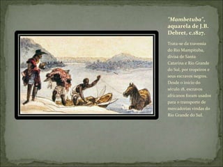 Trata-se da travessia
do Rio Mampituba,
divisa de Santa
Catarina e Rio Grande
do Sul, por tropeiros e
seus escravos negros.
Desde o início do
século 18, escravos
africanos foram usados
para o transporte de
mercadorias vindas do
Rio Grande do Sul.
"Mambetuba",
aquarela de J.B.
Debret, c.1827.
 