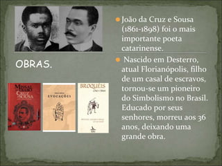 ⚫João da Cruz e Sousa
(1861-1898) foi o mais
importante poeta
catarinense.
⚫ Nascido em Desterro,
atual Florianópolis, filho
de um casal de escravos,
tornou-se um pioneiro
do Simbolismo no Brasil.
Educado por seus
senhores, morreu aos 36
anos, deixando uma
grande obra.
OBRAS.
 