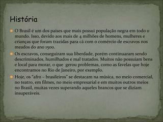 ⚫ O Brasil é um dos países que mais possui população negra em todo o
mundo. Isso, devido aos mais de 4 milhões de homens, mulheres e
crianças que foram trazidas para cá com o comércio de escravos nos
meados do ano 1500.
⚫ Os escravos, conseguiram sua liberdade, porém continuaram sendo
descriminados, humilhados e mal tratados. Muitos não possuíam bens
e local para morar, o que gerou problemas, como as favelas que hoje
encontramos no Rio de Janeiro, por exemplo.
⚫ Hoje, os “afro – brasileiros” se destacam na música, no meio comercial,
no teatro, em filmes, no meio empresarial e em muitos outros meios
no Brasil, muitas vezes superando aqueles brancos que se diziam
insuperáveis.
História
 