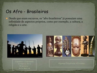⚫ Desde que eram escravos, os “afro brasileiros” já possuíam uma
infinidade de aspectos próprios, como por exemplo, a cultura, a
religião e a arte.
Os Afro - Brasileiros
Capoeira – Expressão
Artística Afro
Brasileira –
Arte Marcial
Algumas Esculturas Africanas
 
