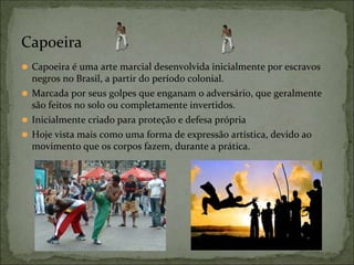 ⚫ Capoeira é uma arte marcial desenvolvida inicialmente por escravos
negros no Brasil, a partir do período colonial.
⚫ Marcada por seus golpes que enganam o adversário, que geralmente
são feitos no solo ou completamente invertidos.
⚫ Inicialmente criado para proteção e defesa própria
⚫ Hoje vista mais como uma forma de expressão artística, devido ao
movimento que os corpos fazem, durante a prática.
Capoeira
 