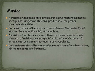 ⚫ A música criada pelos afro-brasileiros é uma mistura da música
portuguesa, indígena e africana, produzindo uma grande
variedade de estilos.
⚫ Entre os estilos influenciados, temos: Samba, Maracatu, Ijexá,
Maxixe, Lambada, Carimbó, entre outros.
⚫ A música afro – brasileira era altamente descriminada, sendo
vista como “Música para marginais” até o século XX, onde só
então começou a ser melhor aceita pela população.
⚫ Dois instrumentos clássicos usados nas músicas afro – brasileiras,
são os tambores e o Berimbau.
Música
 