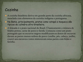 ⚫ A cozinha brasileira deriva em grande parte da cozinha africana,
mesclada com elementos da cozinha indígena e portuguesa.
⚫ Na Bahia, principalmente, pratos como vatapá e moqueca são
típicos da culinária afro-brasileira.
⚫ A feijoada é o prato nacional do Brasil. É basicamente a mistura de
feijões pretos, carne de porco e farofa. Começou como um prato
português que os escravos negros modificaram:os donos de escravos
davam as partes menos nobres do porco (orelha, pés, cabeça, joelho,
couro) aos escravos e estes misturavam estas partes com feijão e
farinha.
Cozinha
 