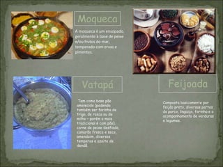 Moqueca
Vatapá Feijoada
A moqueca é um ensopado,
geralmente à base de peixe
e/ou frutos do mar,
temperado com ervas e
pimentas.
Tem como base pão
amolecido (podendo
também ser farinha de
trigo, de rosca ou de
milho – porém o mais
tradicional é com pão),
carne de peixe desfiada,
camarão fresco e seco,
amendoim, diversos
temperos e azeite de
dendê.
Composta basicamente por
feijão preto, diversas partes
do porco, linguiça, farinha e o
acompanhamento de verduras
e legumes.
 