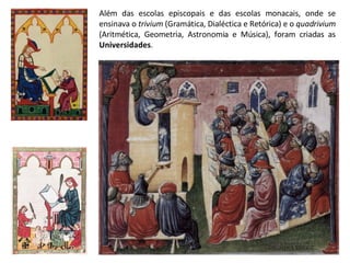 Além das escolas episcopais e das escolas monacais, onde se ensinava o  trivium  (Gramática, Dialéctica e Retórica) e o  quadrivium  (Aritmética, Geometria, Astronomia e Música), foram criadas as  Universidades . 