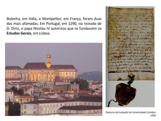 Bolonha, em Itália, e Montpellier, em França, foram duas das mais afamadas. Em Portugal, em 1290, no reinado de D. Dinis, o papa Nicolau IV autorizou que se fundassem os  Estudos Gerais , em Lisboa. Diploma da fundação da Universidade Coimbra 1290 