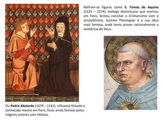 Refiram-se figuras como  S. Tomás de Aquino  (1225 – 1274), teólogo dominicano que ensinou em Paris, tentou conciliar o Cristianismo com o aristotelismo.  Summa Theologiae  é a sua obra mais famosa, onde tenta provar racionalmente a existência de Deus. Ou  Pedro Abelardo  (1079 – 1142), influente filósofo e conhecido mestre em Paris, ficou ainda famoso pelos trágicos amores com Heloísa. 