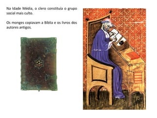 Na Idade Média, o clero constituía o grupo social mais culto. Os monges copiavam a Bíblia e os livros dos autores antigos. 