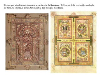 Os monges irlandeses destacaram-se nesta arte da  iluminura .  O  Livro de Kells , produzido na abadia de Kells, na Irlanda, é a mais famosa obra dos monges  irlandeses. 