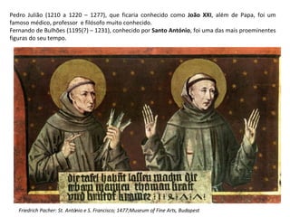 Pedro Julião (1210 a 1220 – 1277), que ficaria conhecido como  João XXI , além de Papa, foi um famoso médico, professor  e filósofo muito conhecido. Fernando de Bulhões (1195(?) – 1231), conhecido por  Santo António , foi uma das mais proeminentes figuras do seu tempo. Friedrich Pacher: St. António e S. Francisco; 1477;Museum of Fine Arts, Budapest 