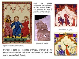 Além da cultura monástica, desenvolveu-se uma cultura cortesã, nos palácios dos reis e grandes senhores laicos. Cantigas de D. Dinis Jograis; Codex de Manessa; Suíça Cancioneiro da Ajuda Destaque para as cantigas d’amigo, d’amor e de escárnio e maldizer, além dos romances de cavalaria como o  Amadis de Gaula . 