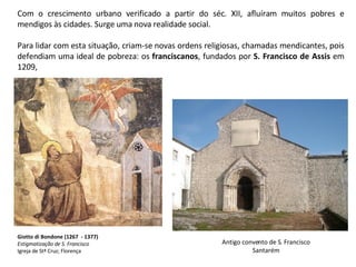 Com o crescimento urbano verificado a partir do séc. XII, afluíram muitos pobres e mendigos às cidades. Surge uma nova realidade social.  Para lidar com esta situação, criam-se novas ordens religiosas, chamadas mendicantes, pois defendiam uma ideal de pobreza: os  franciscanos , fundados por  S. Francisco de Assis  em 1209, Giotto di Bondone (1267  - 1377) Estigmatização de S. Francisco Igreja de Stª Cruz; Florença Antigo convento de S. Francisco Santarém 
