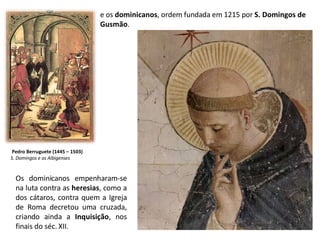 e os  dominicanos , ordem fundada em 1215 por  S. Domingos de Gusmão . Os dominicanos empenharam-se na luta contra as  heresias , como a dos cátaros, contra quem a Igreja de Roma decretou uma cruzada, criando ainda a  Inquisição , nos finais do séc. XII. Pedro Berruguete (1445 – 1503) S. Domingos e os Albigenses 