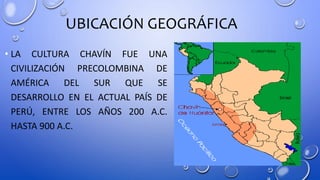 UBICACIÓN GEOGRÁFICA
• LA CULTURA CHAVÍN FUE UNA
CIVILIZACIÓN PRECOLOMBINA DE
AMÉRICA DEL SUR QUE SE
DESARROLLO EN EL ACTUAL PAÍS DE
PERÚ, ENTRE LOS AÑOS 200 A.C.
HASTA 900 A.C.