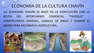 ECONOMÍA DE LA CULTURA CHAVÍN
• -LA ECONOMÍA CHAVÍN SE BASÓ EN LA AGRICULTURA CON LA
AYUDA DEL INTERCAMBIO COMERCIAL "TRUEQUE". -
CONSTRUYERON ANDENES, CANALES DE RIEGO Y USARON EL
ABONO PARA MEJORAR SU AGRICULTURA.