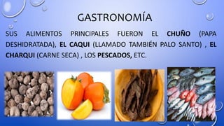 GASTRONOMÍA
SUS ALIMENTOS PRINCIPALES FUERON EL CHUÑO (PAPA
DESHIDRATADA), EL CAQUI (LLAMADO TAMBIÉN PALO SANTO) , EL
CHARQUI (CARNE SECA) , LOS PESCADOS, ETC.
