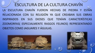 ESCULTURA DE LA CULTURA CHAVÍN
LA ESCULTURA CHAVÍN FUERON HECHAS DE PIEDRA Y ESTÁN
RELACIONADA CON SU RELIGIÓN YA QUE CREABAN SUS OBRAS
INSPIRADOS EN SUS DIOSES QUE TENÍAN CARACTERÍSTICAS
ZOOMORFAS( ESPECIALMENTE RASGOS FELINOS) REPRESENTANDO
OBJETOS COMO JAGUARES Y ÁGUILAS.
