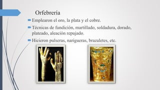 Orfebrería
Emplearon el oro, la plata y el cobre.
Técnicas de fundición, martillado, soldadura, dorado,
plateado, aleación repujado.
Hicieron pulseras, narigueras, brazaletes, etc.
 