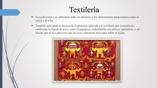 Textilería
 Era polícroma y se utilizaron todas las técnicas y los instrumentos panperuanos como la
rueca y el telar..
 También utilizaban la técnica de la plumería aplicada a la textilería que consistía en
conformar la figura de aves, como el papagayo, cubriéndola con plumas auténticas, y así
hacían que el ave pareciera que las aves estuvieran disecadas sobre el tejido..
 