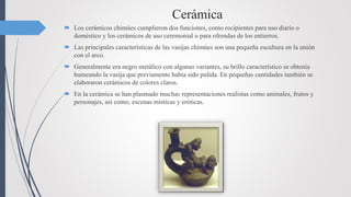Cerámica
 Los cerámicos chimúes cumplieron dos funciones, como recipientes para uso diario o
doméstico y los cerámicos de uso ceremonial o para ofrendas de los entierros.
 Las principales características de las vasijas chimúes son una pequeña escultura en la unión
con el arco.
 Generalmente era negro metálico con algunas variantes, su brillo característico se obtenía
humeando la vasija que previamente había sido pulida. En pequeñas cantidades también se
elaboraron cerámicos de colores claros.
 En la cerámica se han plasmado muchas representaciones realistas como animales, frutos y
personajes, así como, escenas místicas y eróticas.
 