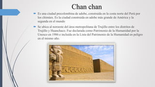 Chan chan
 Es una ciudad precolombina de adobe, construida en la costa norte del Perú por
los chimúes. Es la ciudad construida en adobe más grande de América y la
segunda en el mundo
 Se ubica al noroeste del área metropolitana de Trujillo entre los distritos de
Trujillo y Huanchaco. Fue declarada como Patrimonio de la Humanidad por la
Unesco en 1986 e incluida en la Lista del Patrimonio de la Humanidad en peligro
en el mismo año.
 