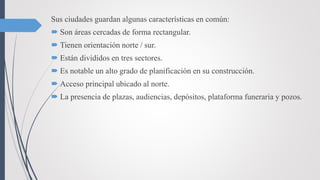 Sus ciudades guardan algunas características en común:
 Son áreas cercadas de forma rectangular.
 Tienen orientación norte / sur.
 Están divididos en tres sectores.
 Es notable un alto grado de planificación en su construcción.
 Acceso principal ubicado al norte.
 La presencia de plazas, audiencias, depósitos, plataforma funeraria y pozos.
 