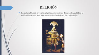 RELIGIÓN
 La cultura Chimú, tuvo a la religión como sustento de su poder, debido a la
utilización de esta para adoctrinar en la obediencia a las clases bajas.
 